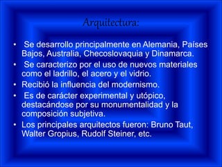 Arquitectura:
• Se desarrollo principalmente en Alemania, Países
Bajos, Australia, Checoslovaquia y Dinamarca.
• Se caracterizo por el uso de nuevos materiales
como el ladrillo, el acero y el vidrio.
• Recibió la influencia del modernismo.
• Es de carácter experimental y utópico,
destacándose por su monumentalidad y la
composición subjetiva.
• Los principales arquitectos fueron: Bruno Taut,
Walter Gropius, Rudolf Steiner, etc.
 