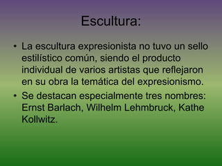 Escultura:
• La escultura expresionista no tuvo un sello
estilístico común, siendo el producto
individual de varios artistas que reflejaron
en su obra la temática del expresionismo.
• Se destacan especialmente tres nombres:
Ernst Barlach, Wilhelm Lehmbruck, Kathe
Kollwitz.
 