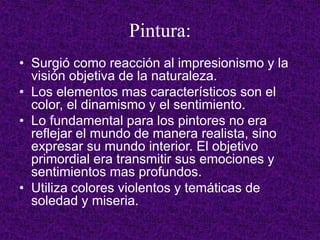 Pintura:
• Surgió como reacción al impresionismo y la
visión objetiva de la naturaleza.
• Los elementos mas característicos son el
color, el dinamismo y el sentimiento.
• Lo fundamental para los pintores no era
reflejar el mundo de manera realista, sino
expresar su mundo interior. El objetivo
primordial era transmitir sus emociones y
sentimientos mas profundos.
• Utiliza colores violentos y temáticas de
soledad y miseria.
 