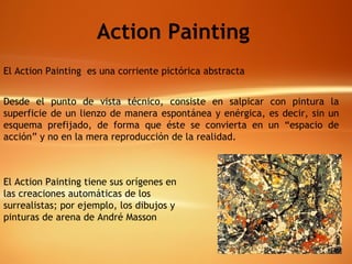 El Action Painting  es una corriente pictórica abstracta   Desde el punto de vista técnico, consiste en salpicar con pintura la superficie de un lienzo de manera espontánea y enérgica, es decir, sin un esquema prefijado, de forma que éste se convierta en un “espacio de acción” y no en la mera reproducción de la realidad.  El Action Painting tiene sus orígenes en las creaciones automáticas de los surrealistas; por ejemplo, los dibujos y pinturas de arena de André Masson   Action Painting 