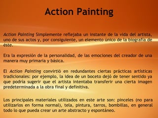 Action Painting Action Painting  Simplemente reflejaba un instante de la vida del artista, uno de sus actos y, por consiguiente, un elemento único de la biografía de éste. Era la expresión de la personalidad, de las emociones del creador de una manera muy primaria y básica.  El  Action Painting  convirtió en redundantes ciertas prácticas artísticas tradicionales: por ejemplo, la idea de un boceto dejó de tener sentido ya que podría sugerir que el artista intentaba transferir una cierta imagen predeterminada a la obra final y definitiva.   Los principales materiales utilizados en este arte son: pinceles (no para utilizarlos en forma normal), tela, pintura, tarros, bombillas, en general todo lo que pueda crear un arte abstracto y espontáneo. 
