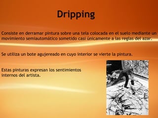 Dripping Consiste en derramar pintura sobre una tela colocada en el suelo mediante un movimiento semiautomático sometido casi únicamente a las reglas del azar. Se utiliza un bote agujereado en cuyo interior se vierte la pintura. Estas pinturas expresan los sentimientos  internos del artista. 