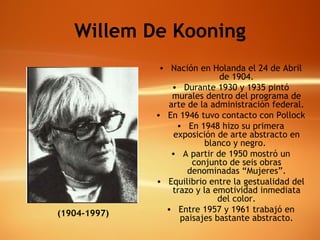Willem De Kooning Nación en Holanda el 24 de Abril de 1904. Durante 1930 y 1935 pintó murales dentro del programa de arte de la administración federal. En 1946 tuvo contacto con Pollock  En 1948 hizo su primera exposición de arte abstracto en blanco y negro.  A partir de 1950 mostró un conjunto de seis obras denominadas “Mujeres”. Equilibrio entre la gestualidad del trazo y la emotividad inmediata del color. Entre 1957 y 1961 trabajó en paisajes bastante abstracto. (1904-1997) 