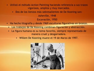 Utilizó el método Action Painting haciendo referencia a sus trazos vigorosos, amplios y muy marcados. Dos de los lienzos más sobresalientes de De Kooning son: Asheville, 1948 Excavación, 1950 Ha hecho litografía y desde 1969 esculturas figurativas en bronce. Los trabajos de De Kooning combinan figuración y abstracción.  La figura humana es su tema favorito, siempre representada de manera cruel y desgarradora. Willem De Kooning muere el 19 de Marzo de 1997. 