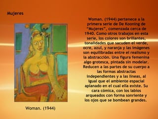 Mujeres Woman. (1944) Woman. (1944) pertenece a la primera serie de De Kooning de “Mujeres”, comenzada cerca de 1940. Como otros trabajos en esta serie, los colores son brillantes, tonalidades que sacuden el verde, ocre, azul, y naranja y las imágenes son equilibradas entre el realismo y la abstracción. Una figura femenina algo grotesca, pintada sin modelar. Reducen a las partes de su cuerpo a las formas abstractas independientes y a las líneas, al igual que el ambiente espacial aplanado en el cual ella existe. Su cara cómica, con los labios arqueados con forma sonriente y los ojos que se bombean grandes.  
