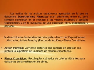 Los estilos de los artistas usualmente agrupados en lo que se denomino  Expresionismo Abstracto  eran diferentes entre sí, pero siempre coincidían en el rechazo a los valores estéticos y sociales tradicionales y en la búsqueda de una expresión libre, espontánea y personal. Se desarrollaron dos tendencias principales dentro del Expresionismo Abstracto, Action Painting (Pintura de Acción) y Planos Cromáticos. Action Painting : Corriente pictórica que consiste en salpicar con pintura la superficie de un lienzo de manera espontánea. Planos Cromáticos : Rectángulos colmados de colores vibrantes para utilizarlos en la realización de obras. 