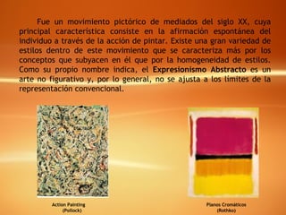 Fue un movimiento pictórico de mediados del siglo XX, cuya principal característica consiste en la afirmación espontánea del individuo a través de la acción de pintar. Existe una gran variedad de estilos dentro de este movimiento que se caracteriza más por los conceptos que subyacen en él que por la homogeneidad de estilos. Como su propio nombre indica, el  Expresionismo Abstracto  es un arte no figurativo y, por lo general, no se ajusta a los límites de la representación convencional. Planos Cromáticos (Rothko) Action Painting  (Pollock) 