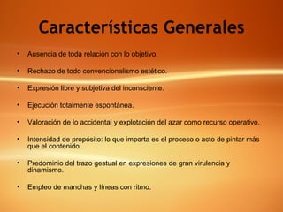 Características Generales Ausencia de toda relación con lo objetivo. Rechazo de todo convencionalismo estético. Expresión libre y subjetiva del inconsciente. Ejecución totalmente espontánea. Valoración de lo accidental y explotación del azar como recurso operativo. Intensidad de propósito: lo que importa es el proceso o acto de pintar más que el contenido. Predominio del trazo gestual en expresiones de gran virulencia y dinamismo. Empleo de manchas y líneas con ritmo. 