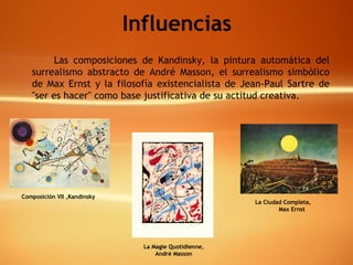 Influencias Las composiciones de Kandinsky, la pintura automática del surrealismo abstracto de André Masson, el surrealismo simbólico de Max Ernst y la filosofía existencialista de Jean-Paul Sartre de "ser es hacer" como base justificativa de su actitud creativa.  Composición VII , Kandinsky La Magie Quotidienne, André Masson La Ciudad Completa,  Max Ernst 