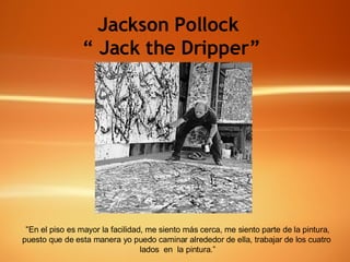 Jackson Pollock  “  Jack the Dripper”   “ En el piso es mayor la facilidad, me siento más cerca, me siento parte de la pintura, puesto que de esta manera yo puedo caminar alrededor de ella, trabajar de los cuatro  lados  en  la pintura.” 