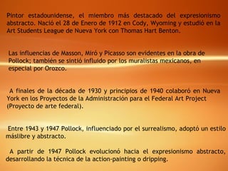 Pintor estadounidense, el miembro más destacado del expresionismo abstracto. Nació el 28 de Enero de 1912 en Cody, Wyoming y estudió en la Art Students League de Nueva York con Thomas Hart Benton.  Las influencias de Masson, Miró y Picasso son evidentes en la obra de Pollock; también se sintió influido por los muralistas mexicanos, en especial por Orozco.   A finales de la década de 1930 y principios de 1940 colaboró en Nueva York en los Proyectos de la Administración para el Federal Art Project  (Proyecto de arte federal).  Entre 1943 y 1947 Pollock, influenciado por el surrealismo, adoptó un estilo máslibre y abstracto. A partir de 1947 Pollock evolucionó hacia el expresionismo abstracto, desarrollando la técnica de la action-painting o dripping.  
