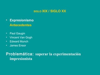 • Expresionismo
Antecedentes
• Paul Gaugin
• Vincent Van Gogh
• Edward Munch
• James Ensor
SIGLO XIX / SIGLO XX
Problemática: superar la experimentación
impresionista
 