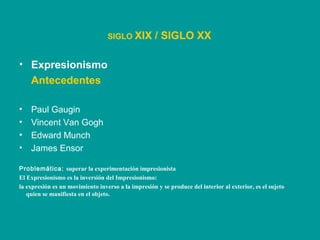 • Expresionismo
Antecedentes
• Paul Gaugin
• Vincent Van Gogh
• Edward Munch
• James Ensor
SIGLO XIX / SIGLO XX
Problemática: superar la experimentación impresionista
El Expresionismo es la inversión del Impresionismo:
la expresión es un movimiento inverso a la impresión y se produce del interior al exterior, es el sujeto
quien se manifiesta en el objeto.
 