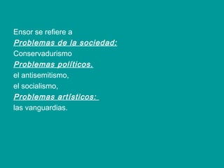 Ensor se refiere a
Problemas de la sociedad:
Conservadurismo
Problemas políticos.
el antisemitismo,
el socialismo,
Problemas artísticos:
las vanguardias.
 