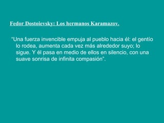 Fedor Dostoievsky: Los hermanos Karamazov.
“Una fuerza invencible empuja al pueblo hacia él: el gentío
lo rodea, aumenta cada vez más alrededor suyo; lo
sigue. Y él pasa en medio de ellos en silencio, con una
suave sonrisa de infinita compasión”.
 