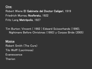 Cine:
Robert Wiene El Gabinete del Doctor Caligari, 1919
Friedrich Murnau Nosferatu, 1922
Fritz Lang Metrópolis, 1927
Tim Burton: Vincent ( 1982 ) Edward Scissorhands (1990),
Nightmare Before Christmas (1993) y Corpse Bride (2005)
Música
Robert Smith (The Cure)
Tilo Wolff (Lacrimosa)
Evanescence
Therion
 