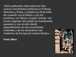 «Esta publicación trata sobre los más
nuevos movimientos pictóricos en Francia,
Alemania y Rusia, y enseña sus finos hílos
de conexión con el Gótico y con los
primitivos, con África y el gran Oriente, con
el arte originario del pueblo tan fuertemente
expresivo y con el arte infantil,
especialmente con los movimientos
musicales y de los escenarios más
modernos de Europa de nuestro tiempo».
Franz Marc
 