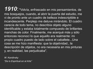 1910: "Volvía, enfrascado en mis pensamientos, de
mis bosquejos, cuando, al abrir la puerta del estudio, me
vi de pronto ante un cuadro de belleza indescriptible e
incandescente. Perplejo me detuve mirándolo. El cuadro
carecía de todo tema, no describía objeto alguno
identificable y estaba totalmente compuesto de brillantes
manchas de color. Finalmente, me acerqué más y sólo
entonces reconocí lo que aquello era realmente: mi
propio cuadro puesto de lado sobre el caballete...Una
cosa se me hizo manifiesta: que la objetividad., la
descripción de objetos, no era necesaria en mis pinturas
y, en realidad, las perjudicaba".
W. Kandinsky
“De lo Espiritual en el Arte”
 