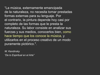 “La música, externamente emancipada
de la naturaleza, no necesita tomar prestadas
formas externas para su lenguaje. Por
el contrario, la pintura depende hoy casi por
completo de las formas que le presta la
naturaleza. Su labor consiste en analizar sus
fuerzas y sus medios, conocerlos bien, como
hace tiempo que los conoce la música, y
utilizarlos en el proceso creativo de un modo
puramente pictórico.".
W. Kandinsky
“De lo Espiritual en el Arte”
 