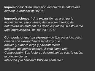 Impresiones: “Una impresión directa de la naturaleza
exterior. Alrededor de 1910.”
Improvisaciones: “Una expresión, en gran parte
inconsciente, espontánea, de carácter interior, de
naturaleza no material (es decir, espiritual). A esto llamo
una Improvisación -de 1910 a 1921.”
Composiciones: “La expresión de tipo parecido, pero
creada con extraordinaria lentitud y que
analizo y elaboro larga y pacientemente
después del primer esbozo. A esto llamo una
Composición. Sus factores determinantes son: la razón,
la conciencia, la
intención y la finalidad.1922 en adelante."
 