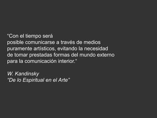 “Con el tiempo será
posible comunicarse a través de medios
puramente artísticos, evitando la necesidad
de tomar prestadas formas del mundo externo
para la comunicación interior.“
W. Kandinsky
“De lo Espiritual en el Arte”
 