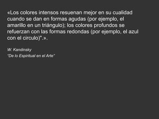 «Los colores intensos resuenan mejor en su cualidad
cuando se dan en formas agudas (por ejemplo, el
amarillo en un triángulo); los colores profundos se
refuerzan con las formas redondas (por ejemplo, el azul
con el circulo)".».
W. Kandinsky
“De lo Espiritual en el Arte”
 