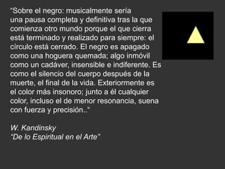“Sobre el negro: musicalmente sería
una pausa completa y definitiva tras la que
comienza otro mundo porque el que cierra
está terminado y realizado para siempre: el
círculo está cerrado. El negro es apagado
como una hoguera quemada; algo inmóvil
como un cadáver, insensible e indiferente. Es
como el silencio del cuerpo después de la
muerte, el final de la vida. Exteriormente es
el color más insonoro; junto a él cualquier
color, incluso el de menor resonancia, suena
con fuerza y precisión..“
W. Kandinsky
“De lo Espiritual en el Arte”
 