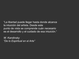 “La libertad puede llegar hasta donde alcance
la intuición del artista. Desde este
punto de vista se comprende cuán necesario
es el desarrollo y el cuidado de esa intuición.“
W. Kandinsky
“De lo Espiritual en el Arte”
 