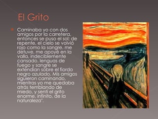 Caminaba yo con dos amigos por la carretera, entonces se puso el sol; de repente, el cielo se volvió rojo como la sangre. me detuve, me apoyé en la valla, indeciblemente cansado. lenguas de fuego y sangre se extendían sobre el fiordo negro azulado. Mis amigos siguieron caminando, mientras yo me quedaba atrás temblando de miedo, y sentí el grito enorme, infinito, de la naturaleza". 