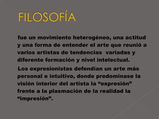 fue un movimiento heterogéneo, una actitud y una forma de entender el arte que reunió a varios artistas de tendencias  variadas y diferente formación y nivel intelectual. Los expresionistas defendían un arte más personal e intuitivo, donde predominase la visión interior del artista la “expresión” frente a la plasmación de la realidad la “impresión”.  