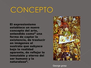 El expresionismo establece un nuevo concepto del arte, entendido como” una forma de captar la existencia, de traslucir en imágenes el sustrato que subyace bajo la realidad aparente, de reflejar lo inmutable y eterno del ser humano y la naturaleza”.  George grosz 