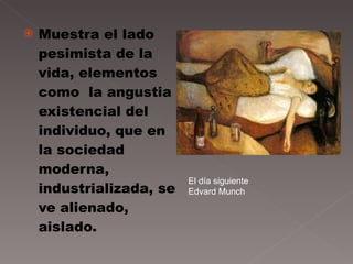Muestra el lado pesimista de la vida, elementos como  la angustia existencial del individuo, que en la sociedad moderna, industrializada, se ve alienado, aislado.  El día siguiente Edvard Munch 