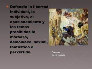 Defendía la  libertad individual, lo subjetivo, el apasionamiento y los temas prohibidos lo morboso, demoníaco, sexual, fantástico o pervertido. Salome Lovis corinth 