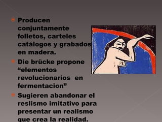 Producen conjuntamente folletos, carteles catálogos y grabados en madera. Die brücke propone “elementos revolucionarios  en fermentacion” Sugieren abandonar el reslismo imitativo para presentar un realismo que crea la realidad. 