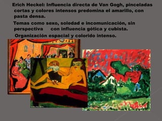 Erich Heckel: Influencia directa de Van Gogh,   pinceladas cortas y colores intensos predomina el amarillo, con pasta densa.  Temas como sexo, soledad e incomunicación, sin perspectiva  con influencia gótica y cubista. Organización espacial y colorido intenso.  