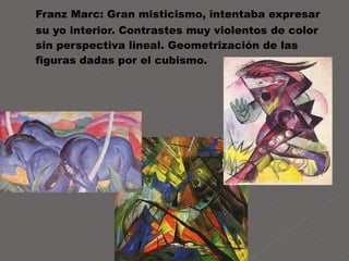 Franz Marc: Gran misticismo, intentaba expresar su yo interior. Contrastes muy violentos de color sin perspectiva lineal. Geometrización de las figuras dadas por el cubismo. 