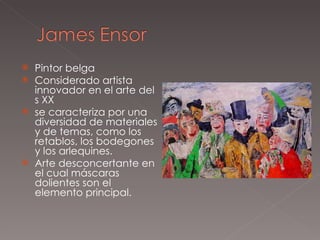 Pintor belga Considerado artista innovador en el arte del s XX se caracteriza por una diversidad de materiales y de temas, como los retablos, los bodegones y los arlequines. Arte desconcertante en el cual máscaras dolientes son el elemento principal. 