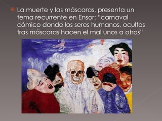La muerte y las máscaras, presenta un tema recurrente en Ensor: “carnaval cómico donde los seres humanos, ocultos tras máscaras hacen el mal unos a otros” 