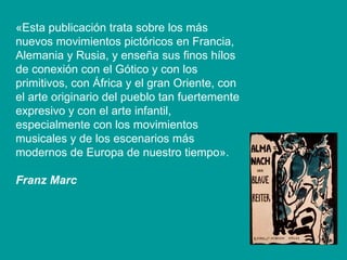 «Esta publicación trata sobre los más nuevos movimientos pictóricos en Francia, Alemania y Rusia, y enseña sus finos hílos de conexión con el Gótico y con los primitivos, con África y el gran Oriente, con el arte originario del pueblo tan fuertemente expresivo y con el arte infantil, especialmente con los movimientos musicales y de los escenarios más modernos de Europa de nuestro tiempo». Franz Marc   