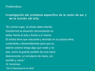 Problemática: Investigación del problema específico de la razón de ser y de la función del arte. “ En primer lugar, el artista debe intentar transformar la situación reconociendo su deber frente al arte y frente a sí mismo. El artista tiene que  educarse  y ahondar en su propia alma, cuidándola y desarrollándola para que su talento externo tenga algo que vestir y no sea, como el guante perdido de una mano desconocida, un simulacro de mano, sin sentido y vacía.” W. Kandinsky “ De lo Espiritual en el Arte”   