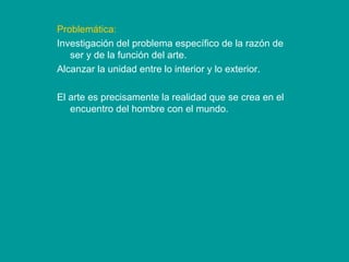 Problemática: Investigación del problema específico de la razón de ser y de la función del arte. Alcanzar la unidad entre lo interior y lo exterior.  El arte es precisamente la realidad que se crea en el encuentro del hombre con el mundo. 