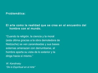Problemática: El arte como la realidad que se crea en el encuentro del hombre con el mundo. “ Cuando la religión, la ciencia y la moral (esta última gracias a la obra demoledora de Nietzsche) se ven zarandeadas y sus bases externas amenazan con derrumbarse, el hombre aparta su vista de lo exterior y la dirige hacia sí mismo.” W. Kandinsky “ De lo Espiritual en el Arte” 