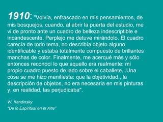 1910 :  "Volvía, enfrascado en mis pensamientos, de mis bosquejos, cuando, al abrir la puerta del estudio, me vi de pronto ante un cuadro de belleza indescriptible e incandescente. Perplejo me detuve mirándolo. El cuadro carecía de todo tema, no describía objeto alguno identificable y estaba totalmente compuesto de brillantes manchas de color. Finalmente, me acerqué más y sólo entonces reconocí lo que aquello era realmente: mi propio cuadro puesto de lado sobre el caballete...Una cosa se me hizo manifiesta: que la objetividad., la descripción de objetos, no era necesaria en mis pinturas y, en realidad, las perjudicaba". W. Kandinsky “ De lo Espiritual en el Arte”   