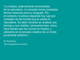 “ La música, externamente emancipada de la naturaleza, no necesita tomar prestadas formas externas para su lenguaje. Por el contrario, la pintura depende hoy casi por completo de las formas que le presta la naturaleza. Su labor consiste en analizar sus fuerzas y sus medios, conocerlos bien, como hace tiempo que los conoce la música, y utilizarlos en el proceso creativo de un modo puramente pictórico.". W. Kandinsky “ De lo Espiritual en el Arte”   
