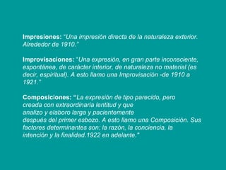 Impresiones:  “ Una impresión directa de la naturaleza exterior. Alrededor de 1910.” Improvisaciones:  “ Una expresión, en gran parte inconsciente, espontánea, de carácter interior, de naturaleza no material (es decir, espiritual). A esto llamo una Improvisación -de 1910 a 1921.” Composiciones: “ La expresión de tipo parecido, pero creada con extraordinaria lentitud y que analizo y elaboro larga y pacientemente después del primer esbozo. A esto llamo una Composición. Sus factores determinantes son: la razón, la conciencia, la intención y la finalidad.1922 en adelante." 