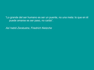 “ Lo grande del ser humano es ser un puente, no una meta: lo que en él puede amarse es ser paso, no caída”.  Así habló Zaratustra, Friedrich Nietzche 