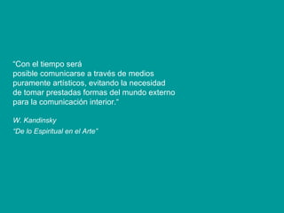 “ Con el tiempo será posible comunicarse a través de medios puramente artísticos, evitando la necesidad de tomar prestadas formas del mundo externo para la comunicación interior.“ W. Kandinsky “ De lo Espiritual en el Arte”   