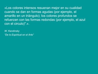 « Los colores intensos resuenan mejor en su cualidad cuando se dan en formas agudas (por ejemplo, el amarillo en un triángulo); los colores profundos se refuerzan con las formas redondas (por ejemplo, el azul con el circulo)". ». W. Kandinsky “ De lo Espiritual en el Arte”   