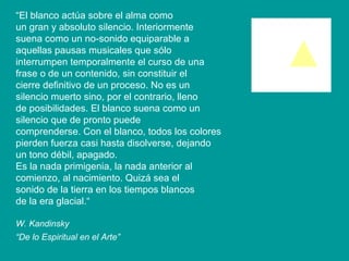 “ El blanco actúa sobre el alma como un gran y absoluto silencio. Interiormente suena como un no-sonido equiparable a aquellas pausas musicales que sólo interrumpen temporalmente el curso de una frase o de un contenido, sin constituir el cierre definitivo de un proceso. No es un silencio muerto sino, por el contrario, lleno de posibilidades. El blanco suena como un silencio que de pronto puede comprenderse. Con el blanco, todos los colores pierden fuerza casi hasta disolverse, dejando un tono débil, apagado. Es la nada primigenia, la nada anterior al comienzo, al nacimiento. Quizá sea el sonido de la tierra en los tiempos blancos de la era glacial.“ W. Kandinsky “ De lo Espiritual en el Arte”   