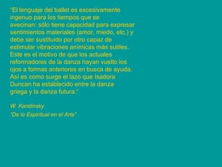 “ El lenguaje del ballet es excesivamente ingenuo para los tiempos que se avecinan: sólo tiene capacidad para expresar sentimientos materiales (amor, miedo, etc.) y debe ser sustituido por otro capaz de estimular vibraciones anímicas más sutiles. Este es el motivo de que los actuales reformadores de la danza hayan vuelto los ojos a formas anteriores en busca de ayuda. Así es como surge el lazo que Isadora Duncan ha establecido entre la danza griega y la danza futura.“ W. Kandinsky “ De lo Espiritual en el Arte”   